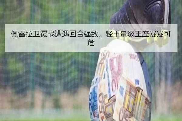 佩雷拉卫冕战遭遇回合强敌，轻重量级王座岌岌可危
